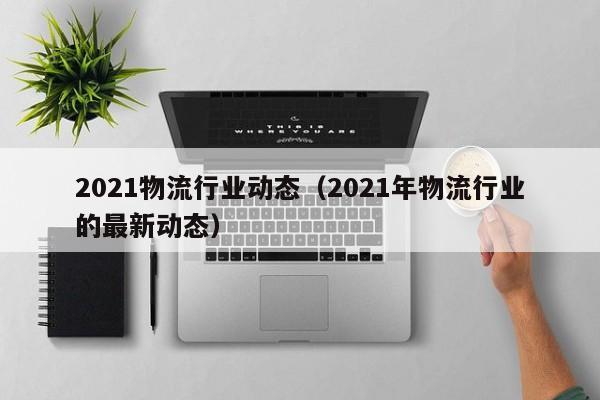 2021物流行业动态（2021年物流行业的最新动态）
