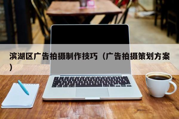 滨湖区广告拍摄制作技巧（广告拍摄策划方案）