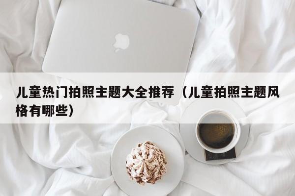 儿童热门拍照主题大全推荐（儿童拍照主题风格有哪些）