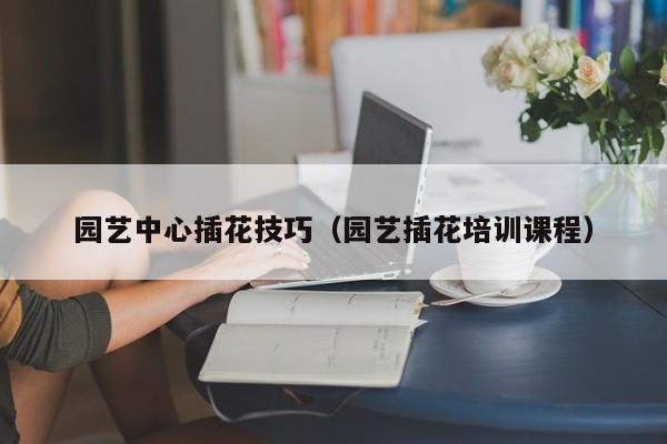 园艺中心插花技巧（园艺插花培训课程）