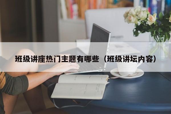 班级讲座热门主题有哪些（班级讲坛内容）